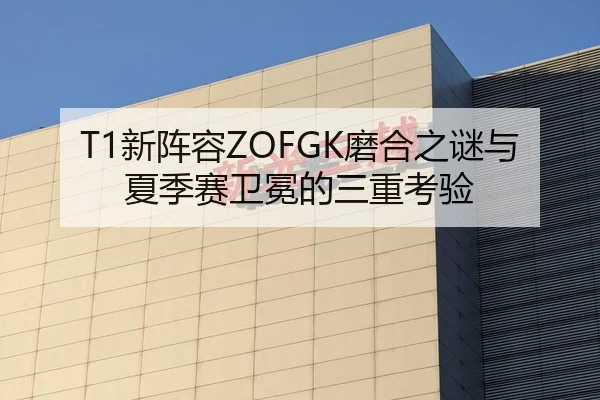 T1新阵容ZOFGK磨合之谜与夏季赛卫冕的三重考验
